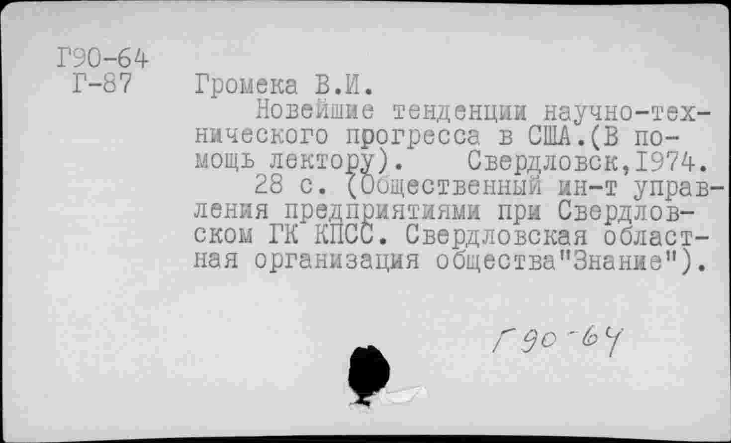 ﻿Г90-64 Г-87
Громека В.И.
Новейшие тенденции научно-технического прогресса в США.(В помощь лектору). Свердловск,1974.
28 с. (Общественный ин-т управления предприятиями при Свердловском ГК КПСС. Свердловская областная организация общества"3нание").
<^0 '6 у